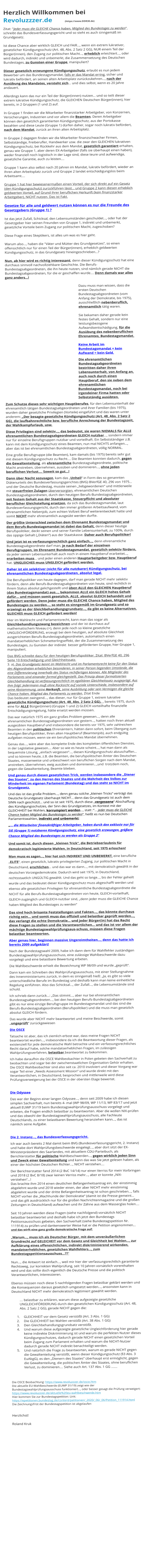 Herzlich Willkommen bei Revoluzzzer.de        (https://www.DDR30.de) Zitat: "Jeder muss die GLEICHE Chance haben, Mitglied des Bundestages zu werden“, schreibt das Bundesverfassungsgericht und so steht es auch sinngemäß im Grundgesetz.   Ist diese Chance aber wirklich GLEICH und FAIR…, wenn ein extrem lukrativer, gesetzlicher Kündigungsschutz (Art. 48, Abs. 2 Satz 2 GG), NUR einem Teil der Bürger(innen), den Zugang zur politischen Macht…, erheblich erleichtert…, oder wird dadurch, indirekt und unbemerkt, die Zusammensetzung des Deutschen Bundestages, zu Gunsten einer Gruppe, manipuliert?  Dieser gesetzlich erzwungene Kündigungsschutz, erlaubt es nun jedem Bewerber um das Bundestagsmandat, falls er das Mandat erring, sicher und lukrativ befördert, an seinen alten Arbeitsplatz zurückzukehren…, nach der Ausübung des Mandates, versteht sich… und dies selbst, wenn es 20 Jahre andauert.   Allerdings kann das nur ein Teil der Bürger(innen) nutzen… und so teilt dieser extrem lukrative Kündigungsschutz, die GLEICHEN Deutschen Bürger(innen), hier bereits, in 2 Gruppen (1 und 2) auf.  In Gruppe 1 finden wir die Mitarbeiter finanzstarker Arbeitgeber, von Konzernen, Versicherungen, Industrien und vor allem die Beamten. Deren Arbeitgeber können den gesetzlich garantierten Kündigungsschutz, aus der Portokasse bezahlen und diese Leute (Gruppe 1) dürfen daher, sogar noch lukrativ befördert, nach dem Mandat, zurück an ihren alten Arbeitsplatz.  In Gruppe 2 dagegen finden wir die Mitarbeiter finanzschwacher Firmen, Selbstständige, Freiberufler, Handwerker usw. die zwar den GLEICHEN lukrativen Kündigungsschutz, bei Rückkehr aus dem Mandat, gesetzlich garantiert erhalten, genau wie Gruppe 1, aber deren EX-Arbeitgeber (falls sie überhaupt einen haben), weder finanziell noch logistisch in der Lage sind, diese teure und aufwendige, gesetzliche Garantie, auch zu leisten….  Gruppe 1 kann also selbst nach 20 Jahren im Mandat, lukrativ befördert, wieder an Ihren alten Arbeitsplatz zurück und Gruppe 2 landet entschädigungslos beim Arbeitsamt….  Gruppe 1 hat hier bewiesenermaßen einen Vorteil, der sich direkt auf ein Gesetz (den Kündigungsschutz) zurückführen lässt… und Gruppe 2 kann diesen erheblich geldwerten Vorteil, auf Grund ihrer beruflichen Herkunft (kein finanzstarker Arbeitgeber), NICHT nutzen. Das ist Fakt.  Gesetze für alle und geldwert nutzen können es nur die Freunde des Gesetzgebers (Gruppe 1) ?  Ist das jetzt Zufall, Schicksal, den Lebensumständen geschuldet…, oder hat der Gesetzgeber hier seinen Freunden von Gruppe 1, indirekt und unbemerkt, gesetzliche Vorteile beim Zugang zur politischen Macht, zugeschoben?  Diese Frage eines Skeptikers, ist alles um was es hier geht.  Warum also…, haben die "Väter und Mütter des Grundgesetzes“, so einen offensichtlich nur für einen Teil der Bürger(innen), erheblich geldwerten Kündigungsschutz, in das Grundgesetz hineingeschrieben…?   Nun, ab hier wird es richtig interessant, denn dieser Kündigungsschutz hat eine durchaus sinnvoll nachvollziehbare Geschichte. Die Berufs-Bundestagsabgeordneten, die ihn heute nutzen, sind nämlich gerade NICHT die Bundestagsabgeordneten, für die er geschaffen wurde…. Denn damals war alles ganz anders…!  Dazu muss man wissen, dass die ersten Deutschen Bundestagsabgeordneten (vom Anfang der Demokratie, bis 1975), ausschließlich nebenberuflich, ehrenamtlich tätig waren.   Sie bekamen daher gerade kein festes Gehalt, sondern nur eine leistungsbezogene Aufwandsentschädigung, für die Ausübung des nebenberuflichen Ehrenamtes, Bundestagsmandat.    Keine Arbeit im Bundestagsmandat = kein Aufwand = kein Geld.  Die ehrenamtlichen Bundestagsabgeordneten bestritten daher ihren Lebensunterhalt, von Anfang an, auch noch durch einen Hauptberuf, den sie neben dem ehrenamtlichen Bundestagsmandat, noch bei irgendeiner Firma hatten oder Selbstständig ausübten.  Zum Schutze dieses sehr wichtigen Hauptberufes, für den Lebensunterhalt der ehrenamtlich tätigen Bundestagsabgeordneten und ihrer Familien (bis 1975), wurden daher gesetzliche Privilegien (Vorteile) eingeführt und das waren unter anderem: „Der besagte gesetzliche Kündigungsschutz (Art. 48, Abs. 2 Satz 2 GG), die laufbahnrechtliche bzw. berufliche Anrechnung der Bundestagszeit, der Wahlkampfurlaub, usw.  Diese Privilegien sind selektiv…, das bedeutet, sie waren NIEMALS für ALLE ehrenamtlichen Bundestagsabgeordneten GLEICH nutzbar…, sondern immer nur für einzelne Berufsgruppen nutzbar und vorteilhaft. Ein Selbstständiger z.B. kann mit dem Kündigungsschutz eines Beamten, nun mal NICHTS anfangen…, aber das ist bei ehrenamtlichen Bundestagsabgeordneten, völlig NORMAL.  Eine große Berufsgruppe (die Beamten), kam damals (bis 1975) bereits sehr gut mit diesem Kündigungsschutz zu Recht…. Die Beamten konnten dadurch, gegen die Gewaltenteilung, als ehrenamtliche Bundestagsabgeordnete, politische Macht anstreben, übernehmen, ausüben und dominieren…, ohne jeden beruflichen Verlust…. Soweit so gut…! Dann über Nacht sozusagen, kam das „Unheil“ in Form des so genannten Diätenurteils des Bundesverfassungsgerichtes (BVG) BVerfGE 40, 296 von 1975… und der Deutsche Bundestag, musste seinen „liebgewordenen“ und mittlerweile mit steuerfreien Zulagen überversorgten, ehrenamtlichen Deutschen Bundestagsabgeordneten, durch den heutigen Berufs-Bundestagsabgeordneten, mit festem Gehalt aus der Staatskasse, Steuerpflicht und absoluter beruflicher Gleichstellung ersetzen, da sich das Bundestagsmandat, laut Bundesverfassungsgericht, durch den immer größeren Arbeitsaufwand, vom ehrenamtlichen Nebenjob, zum echten Vollzeit Beruf weiterentwickelt hatte und somit NICHT mehr ehrenamtlich ausgeübt werden durfte. Der größte Unterschied zwischen dem Ehrenamt Bundestagsmandat und dem Berufs-Bundestagsmandat ist dabei das Gehalt, denn dieser heutige Berufspolitiker, deckt seinen und seiner Familie Lebensunterhalt, zu 100%, durch das üppige Gehalt („Diäten“) aus der Staatskasse. Daher auch Berufspolitiker! Und jetzt ist es verfassungsrechtlich ganz einfach…, denn ehrenamtliche Bundestagsabgeordnete darf man, je nach Bedarf der einzelnen Berufsgruppen, im Ehrenamt Bundestagsmandat, gesetzlich selektiv fördern, da jeder seinen Lebensunterhalt auch noch in einem Hauptberuf erarbeitet…, erarbeiten muss… und jeder einen anderen Hauptarbeitgeber bzw. Hauptberuf hat. UNGLEICHES muss UNGLEICH gefördert werden. Daher ist ein selektiver (nicht für alle nutzbarer) Kündigungsschutz, bei ehrenamtlichen Bundestagsabgeordneten, absolut legal. Die Berufspolitiker von heute dagegen, darf man gerade NICHT mehr selektiv fördern, denn alle Berufs-Bundestagsabgeordneten von heute, sind rechtlich in Ihrem Status absolut gelichgestellt und üben ALLE den GLEICHEN Hauptberuf (das Bundestagsmandat) aus…, bekommen ALLE ein GLEICH hohes Gehalt dafür… und müssen somit gesetzlich, ALLE, absolut GLEICH behandelt und gefördert werden. Denn jeder muss die GLEICHE Chance haben, Mitglied des Bundestages zu werden…, so steht es sinngemäß im Grundgesetz und so erzwingt es der Gleichbehandlungsgrundsatz…, da gibt es keine Alternativen. GLEICHES muss GLEICH gefördert werden!  Hier im Wahlrecht und Parlamentsrecht, kann man das sogar als Gleichbehandlungszwang bezeichnen und der ist durchaus auf mathematischem Niveau (=), denn jede noch so kleine gesetzliche UNGLEICHFÖRDERUNG, erzeugt bei dem heutigen, auf absolute Gleichheit ausgerichteten Berufs-Bundestagsabgeordneten, automatisch einen mandatserheblichen Schmetterlingseffekt, der die Zusammensetzung des Bundestages, zu Gunsten der indirekt  besser geförderten Gruppe, hier Gruppe 1, manipuliert. Das BVG schreibt dazu für den heutigen Berufspolitiker, Zitat: BVerfGE 40, 296 Seite 10 Entschädigung und Gleichheitssatz. 3. a). Das Grundgesetz kennt im Wahlrecht und im Parlamentsrecht keine für den Status des Abgeordneten erheblichen besonderen, in seiner Person liegenden Umstände, die eine Differenzierung innerhalb des Status rechtfertigen können. Alle Mitglieder des Parlaments sind einander formal gleichgestellt. Das Prinzip dieser formalisierten Gleichbehandlung ist verfassungsrechtlich im egalitären Gleichheitssatz ausgeprägt. Aus ihm folgt: Jedermann muß ohne Rücksicht auf soziale Unterschiede, insbesondere auf seine Abstammung, seine Herkunft, seine Ausbildung oder sein Vermögen die gleiche Chance haben, Mitglied des Parlaments zu werden. Zitat Ende Das bedeutet zwingend…, das dieser, nur für Gruppe 1, extrem lukrative gesetzliche Kündigungsschutz (Art. 48, Abs. 2 Satz 2 GG),  , bereits 1975, durch eine für ALLE Bürger(innen) (Gruppe 1 und 2) GLEICH vorteilhafte finanzielle Entschädigungsregelung, hätte ersetzt werden müssen.  Das war natürlich 1975 ein ganz großes Problem gewesen…, denn alle ehrenamtlichen Bundestagsabgeordneten von gestern…, hatten noch Ihren aktuell ausgeübten Hauptberuf und insbesondere die bereits vor 1975, sehr zahlreichen Beamten in den politischen Ehrenämtern, hätten dann sofort, beim Übergang zum heutigen Berufspolitiker, Ihren alten Hauptberuf (Beamtenjob), auch endgültig aufgeben müssen, wenn sie ein berufspolitisches Mandat übernehmen. Genau das…, wäre aber das komplette Ende des kompletten öffentlichen Dienstes, in der Legislative gewesen…. Aber so wie es heute scheint…, hat man dann als bequemste Lösung, „einfach vergessen“…, diesen Kündigungsschutz abzuschaffen… und so können heute, z.B. die Beamten, die berufspolitischen Ämter des Deutschen Staates, massenweise und unbeschwert von beruflichen Sorgen nach dem Mandat, anstreben, übernehmen, ewig ausüben und dominieren…,und  trotzdem noch, gegen die Gewaltenteilung, Beamte blieben. Und genau durch diesen gesetzlichen Trick, werden insbesondere die „Diener des Staates“, zu den Herren des Staates und die Mehrheit des Volkes zur Minderheit im eigenen Parlament (Bundestag) und das steht so NICHT im Grundgesetz.  Und das ist das große Problem…, denn genau solche „kleinen Tricks“ verträgt das Deutsche Grundgesetz überhaupt NICHT… denn das Grundgesetz ist auch dem SINN nach geschützt… und so ist seit 1975, durch diese „vergessene“ Abschaffung des Kündigungsschutzes, der Sinn des Grundgesetzes, im Kontext mit der GLEICHHEIT bei Wahlen, korrumpiert worden…, statt :“… jeder muss die GLEICHE Chance haben Mitglied des Bundestages zu werden“, heißt es nun bei Deutschen Parlamentswahlen, indirekt und unbemerkt:  „… die Mitarbeiter finanzkräftiger Arbeitgeber, haben durch den exklusiv nur für SIE (Gruppe 1) nutzbaren Kündigungsschutz, eine gesetzlich erzwungen, größere Chance Mitglied des Bundestages zu werden als Gruppe 2“  Und somit ist, durch diesen „kleinen Trick“, die Betriebserlaubnis für demokratisch legitimierte Wahlen, in Deutschland, seit 1975 erloschen! Man muss es sagen…, hier hat sich INDIREKT UND UNBEMERKT, eine berufliche „ELITE“, einen gesetzlich, lukrativ privilegierten Zugang, zur politischen Macht in Deutschland, erschlichen… und das war es dann…, mit demokratisch gewählt in der deutschen Vorzeigedemokratie. Dadurch wird seit 1975, in Deutschland, rechtsstaatlich UNGÜLTIG gewählt. Und das geht so lange…, bis der Fehler geheilt wurde und das bedeutet dieser Kündigungsschutz muss abgeschafft werden und ebenso alle gesetzlichen Privilegien für ehrenamtliche Bundestagsabgeordnete die NICHT für alle Berufs-Bundestagsabgeordneten von heute, GLEICH-vorteilhaft, GLEICH-zugänglich und GLEICH-nutzbar sind, „denn jeder muss die GLEICHE Chance haben Mitglied des Bundestages zu werden“ Das sind hoch brisante Feststellungen und Fakten…, das könnte durchaus richtig sein… und somit muss das offiziell und belastbar geprüft werden…, das verlangt die echte Demokratie… und jeder Bürger(in) hat das Recht diese Fragen zu stellen und die Verantwortlichen… und das ist vor allem der mächtige Bundestagswahlprüfungsaus-schuss, müssen diese Fragen belastbar beantworten. Aber genau hier, beginnen massive Ungereimtheiten…, denn das hatte ich bereits 2009 aufgeklärt! Nach der Bundestagswahl 2009, habe ich dann dem für Wahlfehler zuständigen Bundestagswahlprüfungsausschuss, eine zulässige Wahlbeschwerde dazu vorgelegt und eine belastbare Bewertung erbeten. Die Wahlbeschwerde erhielt die Bezeichnung WP 98/09 und wurde „geprüft“. Dann kam ein Schreiben des Wahlprüfungsausschuss, mit einer Stellungnahme des Innenministeriums zurück, in dem es sinngemäß hieß: „Ja, es gibt so viele unterschiedliche Berufe im Bundestag und deshalb kann man keine einheitliche Regelung einführen. Also das Schicksal…, der Zufall…, die Lebensumstände sind schuld. Ich schrieb dann zurück…: „Das stimmt…, aber nur bei ehrenamtlichen Bundestagsabgeordneten…, bei den heutigen Berufs-Bundestagsabgeordneten gibt es nur eine einzige Berufsgruppe im Bundestagsmandat und das sind die Berufs-Bundestagsabgeordneten (Berufspolitiker) und die muss man gesetzlich absolut GLEICH fördern. Das wurde aber NICHT mehr beantwortet und meine Beschwerde, somit „ungeprüft“ zurückgewiesen Die OSCE Tatsache ist aber, das ich ziemlich erbost war, dass meine Fragen NICHT beantwortet wurden…, insbesondere da ich die Beantwortung dieser Fragen, als existenziell für jede demokratische Wahl betrachte und ein verfassungsrechtliches Recht darauf habe, solche mandatserheblichen Fragen, im zulässigen Wahlprüfungsverfahren, belastbar beantwortet zu bekommen. Ich habe daraufhin die OSCE Wahlbeobachter in Polen gebeten den Sachverhalt zu beobachten und sogar bei der zwischenstaatlichen Organisation Gehör erhalten. Die OSCE Wahlbeobachter sind also seit ca. 2010 involviert und dieser Vorgang war sogar Teil einer „Needs Assessment Mission“ und wurde direkt mit den Verantwortlichen, in Deutschland, besprochen und mittlerweile wird diese Prüfungsverweigerung bei der OSCE in der obersten Etage bewertet.   Die Odyssee Das war der Beginn einer langen Odyssee…, denn seit 2009 habe ich diesen simplen Sachverhalt, nun bereits 4- mal (WP 98/09, WP 11/13, WP 83/17 und jetzt aktuell EUWP 31/19 beim Bundestagswahlprüfungsausschuss vorgelegt und erbeten, die Fragen endlich belastbar zu beantworten. Aber die wollen NIX-prüfen und das obwohl der Bundestagswahlprüfungsausschuss, alle Fachleute Deutschlands, zu einer belastbaren Bewertung heranziehen kann…, das ist nämlich seine Aufgabe.  Die 2. Instanz…, das Bundesverfassungsgericht. Ich war auch bereits 2 Mal damit beim BVG (Bundesverfassungsgericht, 2. Instanz) und habe dort Wahlprüfungsbeschwerde eingelegt…, aber dort sitzt der EX-Ministerpräsident des Saarlandes, mit aktuellem CDU-Parteibuch, als Berichterstatter für politische Wahlbeschwerden..., gegen wirklich jeden Sinn und Zweck einer Gewaltenteilung und kann das was Sie jetzt gelesen haben, als einer der höchsten Deutschen Richter…, NICHT verstehen…. Der Berichterstatter fand 2014 (2 BvC 14/14) nur einen Verriss für mein Vorbringen und 2018 (2 BvC 8/18) zwar keinen Verriss mehr…, aber er konnte „NIX-verstehen“…! Das brachte ihm 2014 einen deutlichen Befangenheitsantrag ein, der einstimmig abgelehnt wurde und 2018 wieder einen, der aber NICHT mehr einstimmig abgelehnt wurde und der dritte Befangenheitsantrag ist schon geschrieben…, falls NICHT vorher die „Wachhunde der Demokratie“ (damit ist die Presse gemeint… und das gilt ausdrücklich nur für die großen Nachrichtenmagazine und die großen Zeitungen in Deutschland) aufwachen und ihr Zähne aus dem Wasserglas holen….  Seit 10 Jahren werden diese Fragen (siehe nachfolgend) vorsätzlich NICHT belastbar beantwortet und deshalb habe ich jetzt den Bundestags Petitionsausschuss gebeten, den Sachverhalt (siehe Bundestagspetition Nr. 111914) zu prüfen und dankenswerter Weise hat er die Petition angenommen… und das wirft eine ganz große demokratische Frage auf:  „Warum…, muss ich als Deutscher Bürger, mit dem unveräußerlichen Grundrecht auf GELEICHEIT vor dem Gesetz und Gleichheit bei Wahlen…, zur Aufklärung eines offensichtlichen, indirekt diskriminierend wirkenden, mandatserheblichen, gesetzlichen Wahlfehlers…, zum Bundestagspetitionsausschuss…??“  Nun…, die Antwort ist einfach…, weil mir hier der verfassungsrechtlich garantierte Rechtsweg, zur korrekten Wahlprüfung, seit 10 Jahren vorsätzlich vorenthalten wird und das sollte doch eigentlich die Deutsche Presse und die politisch Verantwortlichen, Interessieren.  Ebenso müssen noch diese 5 nachfolgenden Fragen belastbar geklärt werden und die Konsequenzen daraus gesetzlich umgesetzt werden…, ansonsten kann in Deutschland NICHT mehr demokratisch legitimiert gewählt werden.  …. belastbar zu erklären, warum diese aufgezeigte gesetzliche UNGLEICHFÖRDERUNG durch den gesetzlichen Kündigungsschutz (Art. 48, Abs. 2 Satz 2 GG), gerade NICHT gegen die:   	1.	GLEICHHEIT vor dem Gesetz verstößt (Art. 3 Abs. 1 GG) 	2.	Die GLEICHHEIT bei Wahlen verstößt (Art. 38 Abs. 1 GG) 	3.	Den Gleichbehandlungsgrundsatz verstößt. 	4.	Und warum diese aufgezeigte gesetzliche Ungleichförderung hier gerade keine indirekte Diskriminierung ist und warum die perfekten Nutzer dieses Kündigungsschutzes, dadurch gerade NICHT einen gesetzlichen Vorteil beim Zugang zum Parlament erhalten und warum die NICHT-Nutzer dadurch gerade NICHT indirekt benachteiligt werden. 	5.	Und natürlich die Frage zu beantworten, warum es gerade NICHT gegen die Gewaltenteilung verstößt, wenn dieser Kündigungsschutz (§3 Abs. 3 EuAbgG), es den „Dienern des Staates“ überhaupt erst ermöglicht, gegen die Gewaltenteilung, die politischen Ämter des Staates, ohne beruflichen Verlust, zu dominieren…. Siehe auch Art. 137 Abs. 1 GG …….    Die OSCE Beobachtung: https://www.revoluzzzer.de/osce.htm Die aktuelle EU-Wahlbeschwerde (EUWP 31/19) zeigt wie der Bundestagswahlprüfungsausschuss funktioniert…, oder besser gesagt die Prüfung verweigert: https://www.revoluzzzer.de/aktuelle%20eu-wahlbeschwerde.htm Hier kommen Sie zur Bundestagspetition: Link: https://epetitionen.bundestag.de/content/petitionen/_2020/_06/_06/Petition_111914.html Die Zeichnungsfrist der Bundestagspetition ist abgelaufen   Herzlichst!  Roland Kruk